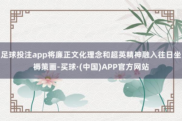 足球投注app将廉正文化理念和超英精神融入往日坐褥策画-买球·(中国)APP官方网站