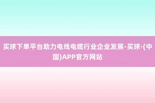 买球下单平台助力电线电缆行业企业发展-买球·(中国)APP官方网站