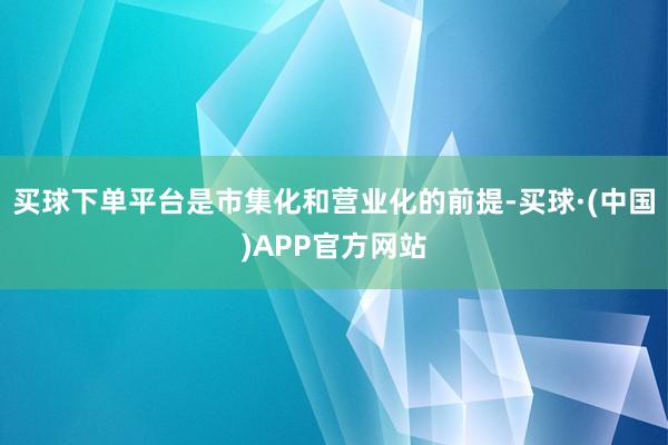 买球下单平台是市集化和营业化的前提-买球·(中国)APP官方网站