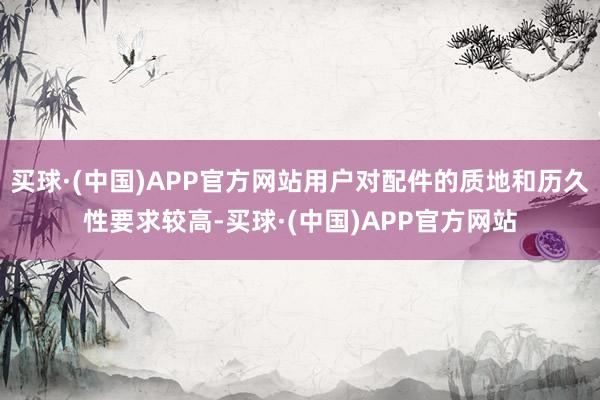 买球·(中国)APP官方网站用户对配件的质地和历久性要求较高-买球·(中国)APP官方网站