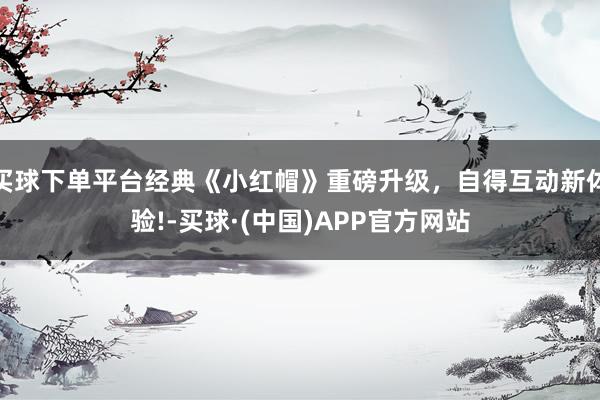 买球下单平台经典《小红帽》重磅升级，自得互动新体验!-买球·(中国)APP官方网站