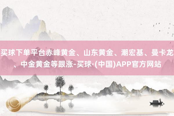 买球下单平台赤峰黄金、山东黄金、潮宏基、曼卡龙、中金黄金等跟涨-买球·(中国)APP官方网站