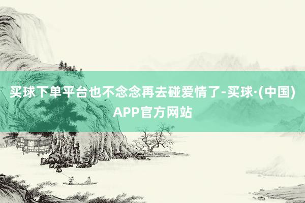 买球下单平台也不念念再去碰爱情了-买球·(中国)APP官方网站