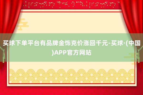 买球下单平台有品牌金饰克价涨回千元-买球·(中国)APP官方网站
