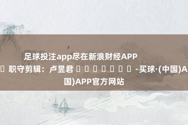 足球投注app尽在新浪财经APP            						职守剪辑：卢昱君 							-买球·(中国)APP官方网站