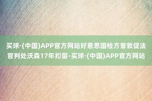 买球·(中国)APP官方网站　　好意思国检方曾敦促法官判处沃森17年扣留-买球·(中国)APP官方网站