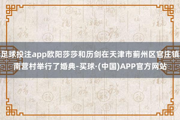足球投注app欧阳莎莎和历剑在天津市蓟州区官庄镇南营村举行了婚典-买球·(中国)APP官方网站