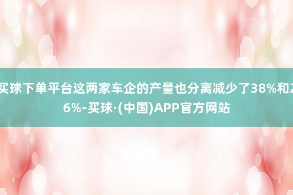 买球下单平台这两家车企的产量也分离减少了38%和26%-买球·(中国)APP官方网站