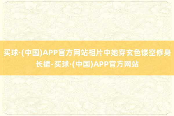 买球·(中国)APP官方网站相片中她穿玄色镂空修身长裙-买球·(中国)APP官方网站