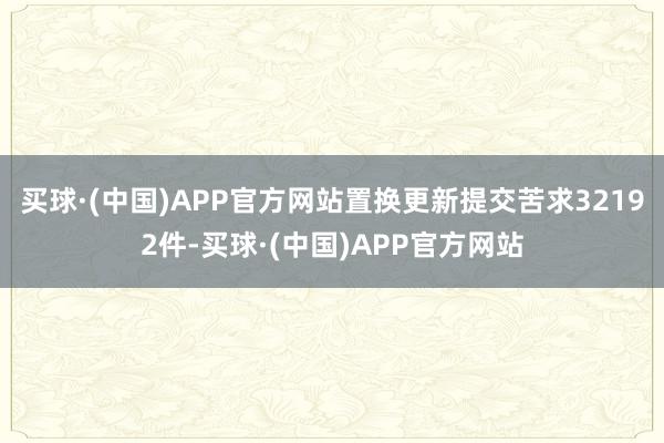 买球·(中国)APP官方网站置换更新提交苦求32192件-买球·(中国)APP官方网站