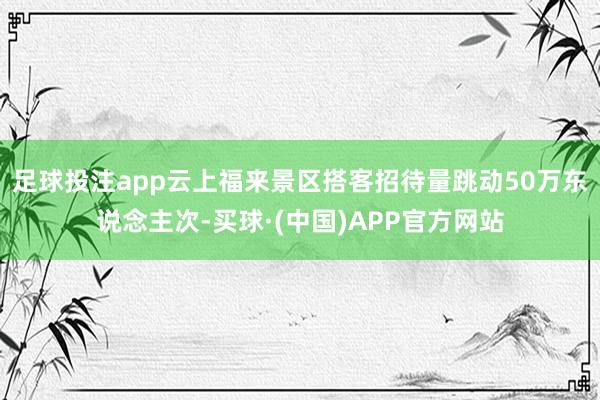 足球投注app云上福来景区搭客招待量跳动50万东说念主次-买球·(中国)APP官方网站