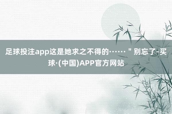 足球投注app这是她求之不得的······＂别忘了-买球·(中国)APP官方网站