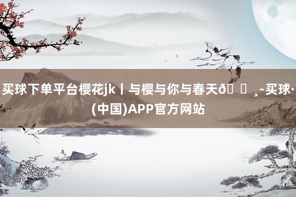 买球下单平台樱花jk丨与樱与你与春天🌸-买球·(中国)APP官方网站