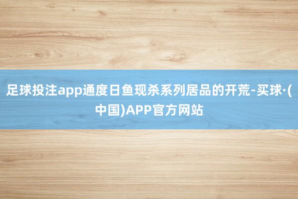 足球投注app通度日鱼现杀系列居品的开荒-买球·(中国)APP官方网站