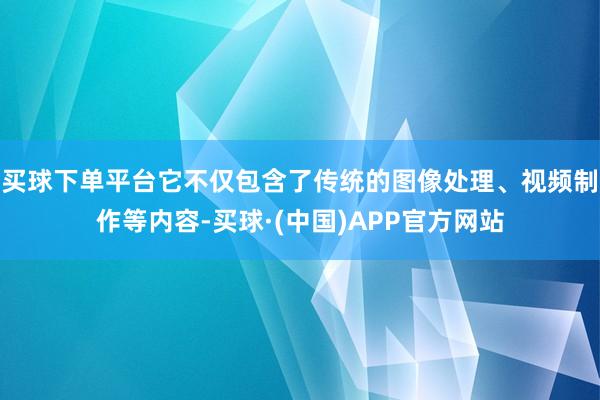 买球下单平台它不仅包含了传统的图像处理、视频制作等内容-买球·(中国)APP官方网站