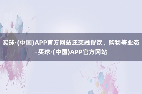 买球·(中国)APP官方网站还交融餐饮、购物等业态-买球·(中国)APP官方网站