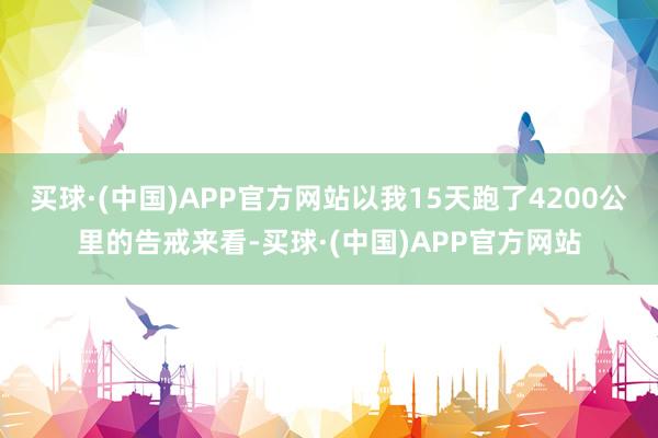 买球·(中国)APP官方网站以我15天跑了4200公里的告戒来看-买球·(中国)APP官方网站