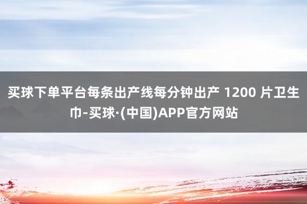 买球下单平台每条出产线每分钟出产 1200 片卫生巾-买球·(中国)APP官方网站