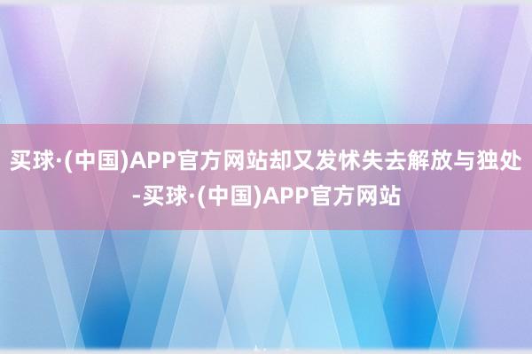 买球·(中国)APP官方网站却又发怵失去解放与独处-买球·(中国)APP官方网站