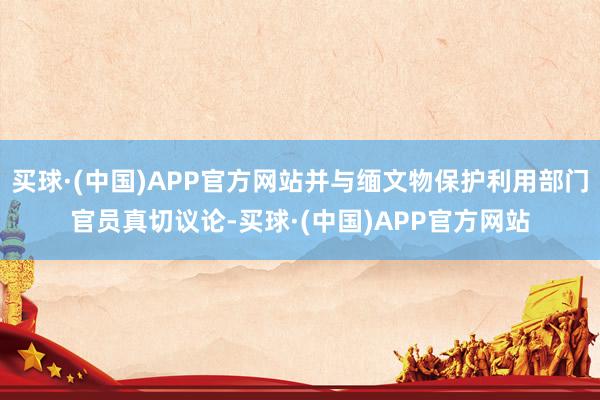 买球·(中国)APP官方网站并与缅文物保护利用部门官员真切议论-买球·(中国)APP官方网站