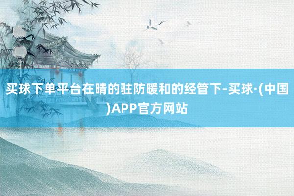 买球下单平台在晴的驻防暖和的经管下-买球·(中国)APP官方网站