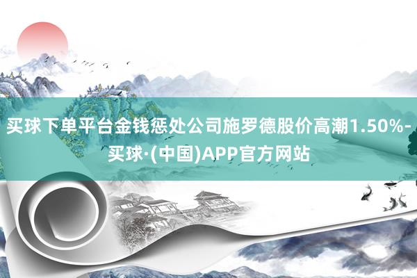 买球下单平台金钱惩处公司施罗德股价高潮1.50%-买球·(中国)APP官方网站