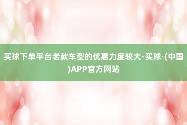 买球下单平台老款车型的优惠力度较大-买球·(中国)APP官方网站