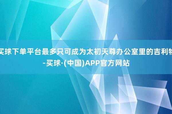 买球下单平台最多只可成为太初天尊办公室里的吉利物-买球·(中国)APP官方网站