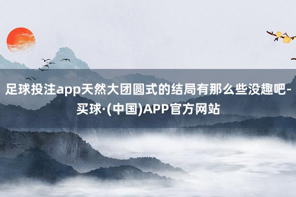 足球投注app天然大团圆式的结局有那么些没趣吧-买球·(中国)APP官方网站