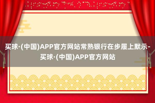 买球·(中国)APP官方网站常熟银行在步履上默示-买球·(中国)APP官方网站