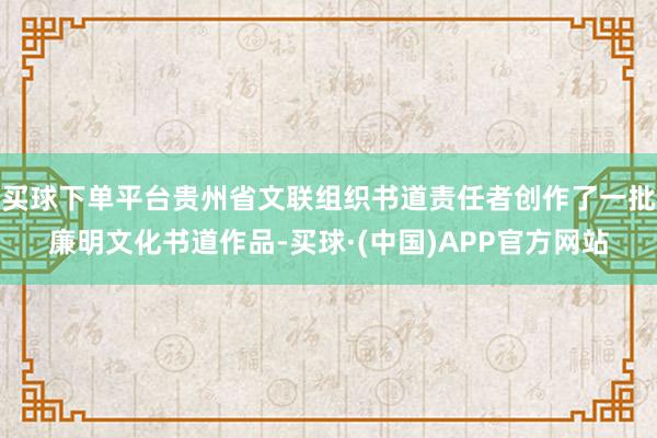买球下单平台贵州省文联组织书道责任者创作了一批廉明文化书道作品-买球·(中国)APP官方网站