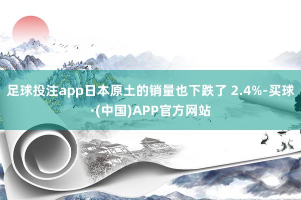 足球投注app日本原土的销量也下跌了 2.4%-买球·(中国)APP官方网站