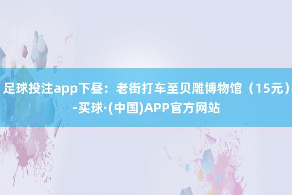 足球投注app下昼：老街打车至贝雕博物馆（15元）-买球·(中国)APP官方网站