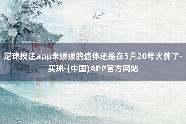 足球投注app朱媛媛的遗体还是在5月20号火葬了-买球·(中国)APP官方网站