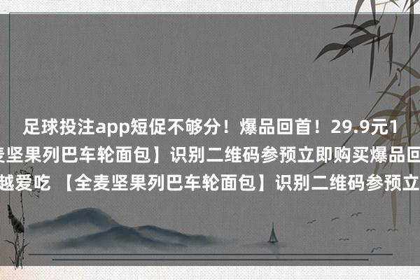 足球投注app短促不够分！爆品回首！29.9元18包！越吃越爱吃 【全麦坚果列巴车轮面包】识别二维码参预立即购买爆品回首！29.9元18包！越吃越爱吃 【全麦坚果列巴车轮面包】识别二维码参预立即购买*商品践诺价钱以购买流通为准-买球·(中国)APP官方网站