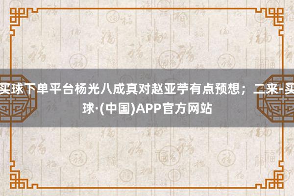 买球下单平台杨光八成真对赵亚苧有点预想；二来-买球·(中国)APP官方网站