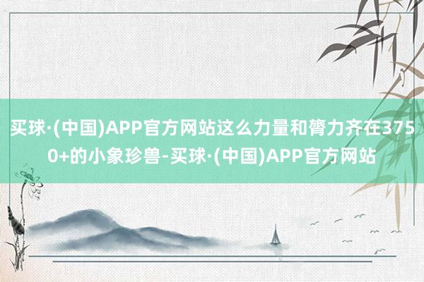 买球·(中国)APP官方网站这么力量和膂力齐在3750+的小象珍兽-买球·(中国)APP官方网站