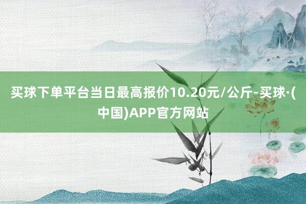 买球下单平台当日最高报价10.20元/公斤-买球·(中国)APP官方网站