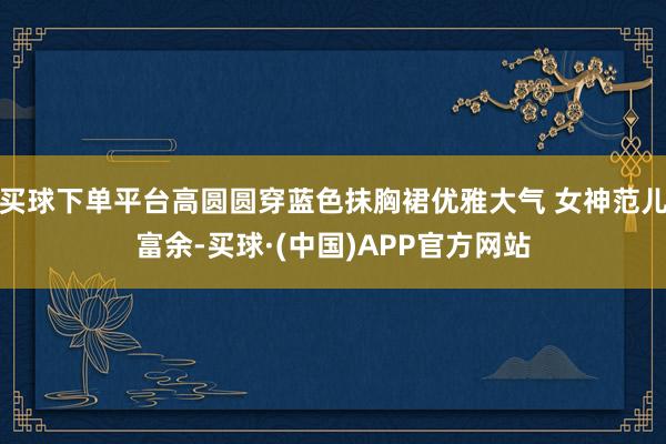买球下单平台高圆圆穿蓝色抹胸裙优雅大气 女神范儿富余-买球·(中国)APP官方网站