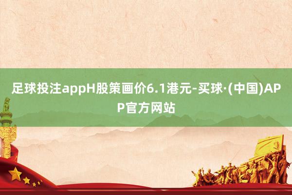 足球投注appH股策画价6.1港元-买球·(中国)APP官方网站
