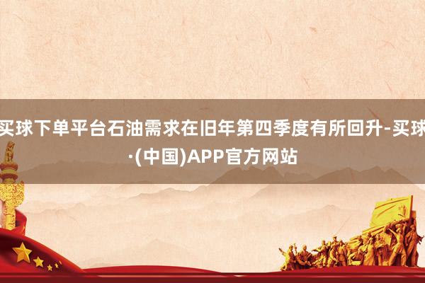 买球下单平台石油需求在旧年第四季度有所回升-买球·(中国)APP官方网站