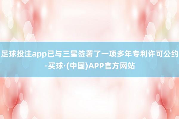 足球投注app已与三星签署了一项多年专利许可公约-买球·(中国)APP官方网站