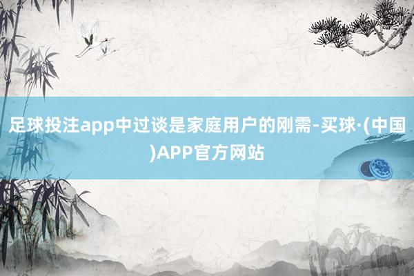 足球投注app中过谈是家庭用户的刚需-买球·(中国)APP官方网站