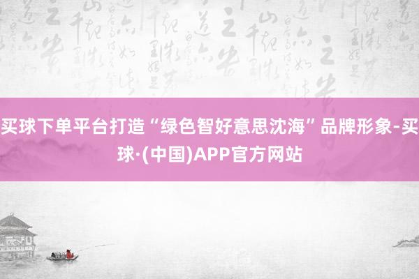 买球下单平台打造“绿色智好意思沈海”品牌形象-买球·(中国)APP官方网站