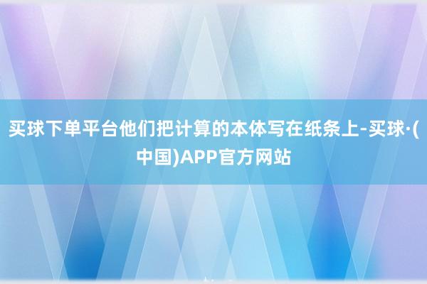 买球下单平台他们把计算的本体写在纸条上-买球·(中国)APP官方网站