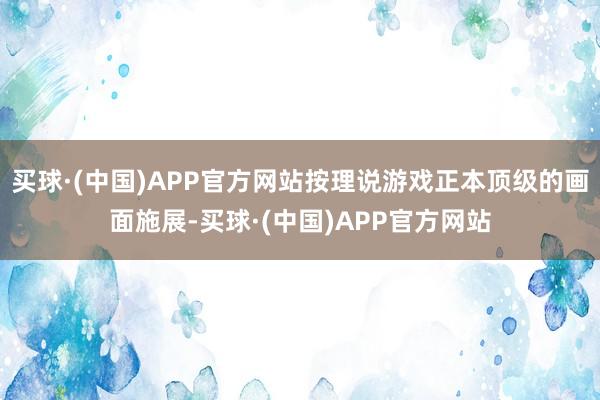 买球·(中国)APP官方网站按理说游戏正本顶级的画面施展-买球·(中国)APP官方网站