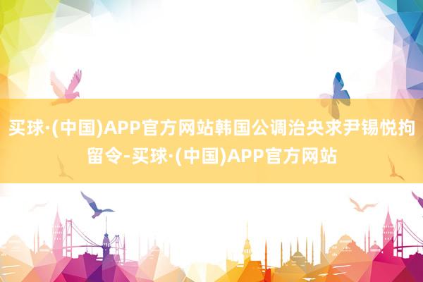 买球·(中国)APP官方网站韩国公调治央求尹锡悦拘留令-买球·(中国)APP官方网站