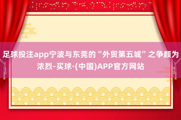 足球投注app宁波与东莞的“外贸第五城”之争颇为浓烈-买球·(中国)APP官方网站