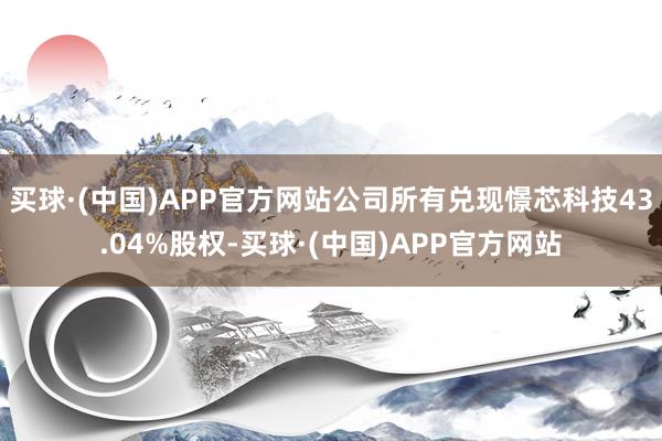 买球·(中国)APP官方网站公司所有兑现憬芯科技43.04%股权-买球·(中国)APP官方网站