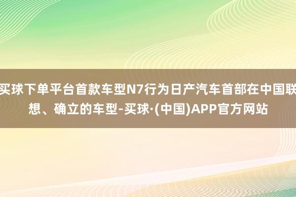 买球下单平台首款车型N7行为日产汽车首部在中国联想、确立的车型-买球·(中国)APP官方网站